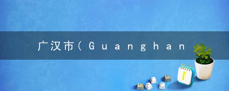 广汉市(Guanghan Shi)的由来，广汉市广汉市天地人和酒店电话号码是多少